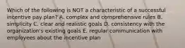 Which of the following is NOT a characteristic of a successful incentive pay plan? A. complex and comprehensive rules B. simplicity C. clear and realistic goals D. consistency with the organization's existing goals E. regular communication with employees about the incentive plan