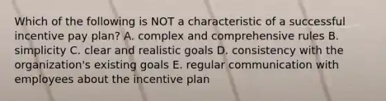 Which of the following is NOT a characteristic of a successful incentive pay plan? A. complex and comprehensive rules B. simplicity C. clear and realistic goals D. consistency with the organization's existing goals E. regular communication with employees about the incentive plan