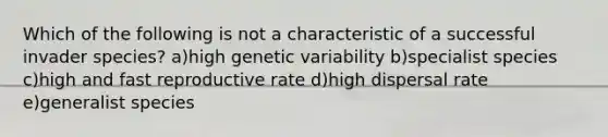 Which of the following is not a characteristic of a successful invader species? a)high genetic variability b)specialist species c)high and fast reproductive rate d)high dispersal rate e)generalist species