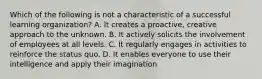 Which of the following is not a characteristic of a successful learning organization? A. It creates a proactive, creative approach to the unknown. B. It actively solicits the involvement of employees at all levels. C. It regularly engages in activities to reinforce the status quo. D. It enables everyone to use their intelligence and apply their imagination