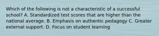 Which of the following is not a characteristic of a successful school? A. Standardized test scores that are higher than the national average. B. Emphasis on authentic pedagogy C. Greater external support. D. Focus on student learning