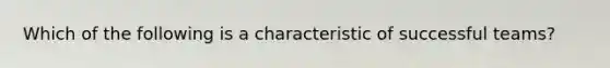 Which of the following is a characteristic of successful teams?