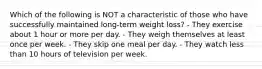 Which of the following is NOT a characteristic of those who have successfully maintained long-term weight loss? - They exercise about 1 hour or more per day. - They weigh themselves at least once per week. - They skip one meal per day. - They watch less than 10 hours of television per week.