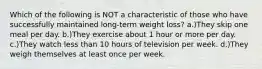 Which of the following is NOT a characteristic of those who have successfully maintained long-term weight loss? a.)They skip one meal per day. b.)They exercise about 1 hour or more per day. c.)They watch less than 10 hours of television per week. d.)They weigh themselves at least once per week.