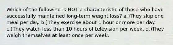 Which of the following is NOT a characteristic of those who have successfully maintained long-term weight loss? a.)They skip one meal per day. b.)They exercise about 1 hour or more per day. c.)They watch less than 10 hours of television per week. d.)They weigh themselves at least once per week.