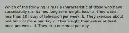 Which of the following is NOT a characteristic of those who have successfully maintained long-term weight loss? a. They watch less than 10 hours of television per week. b. They exercise about one hour or more per day. c. They weight themselves at least once per week. d. They skip one meal per day.