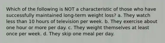 Which of the following is NOT a characteristic of those who have successfully maintained long-term weight loss? a. They watch less than 10 hours of television per week. b. They exercise about one hour or more per day. c. They weight themselves at least once per week. d. They skip one meal per day.