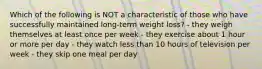 Which of the following is NOT a characteristic of those who have successfully maintained long-term weight loss? - they weigh themselves at least once per week - they exercise about 1 hour or more per day - they watch less than 10 hours of television per week - they skip one meal per day