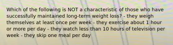 Which of the following is NOT a characteristic of those who have successfully maintained long-term weight loss? - they weigh themselves at least once per week - they exercise about 1 hour or more per day - they watch less than 10 hours of television per week - they skip one meal per day