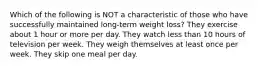 Which of the following is NOT a characteristic of those who have successfully maintained long-term weight loss? They exercise about 1 hour or more per day. They watch less than 10 hours of television per week. They weigh themselves at least once per week. They skip one meal per day.