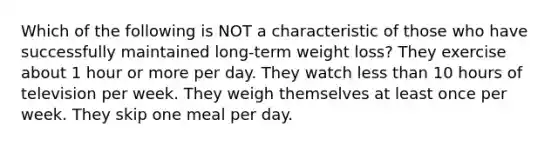 Which of the following is NOT a characteristic of those who have successfully maintained long-term weight loss? They exercise about 1 hour or more per day. They watch less than 10 hours of television per week. They weigh themselves at least once per week. They skip one meal per day.