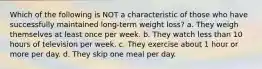 Which of the following is NOT a characteristic of those who have successfully maintained long-term weight loss? a. They weigh themselves at least once per week. b. They watch less than 10 hours of television per week. c. They exercise about 1 hour or more per day. d. They skip one meal per day.