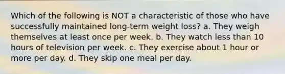 Which of the following is NOT a characteristic of those who have successfully maintained long-term weight loss? a. They weigh themselves at least once per week. b. They watch less than 10 hours of television per week. c. They exercise about 1 hour or more per day. d. They skip one meal per day.