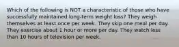 Which of the following is NOT a characteristic of those who have successfully maintained long-term weight loss? They weigh themselves at least once per week. They skip one meal per day. They exercise about 1 hour or more per day. They watch less than 10 hours of television per week.