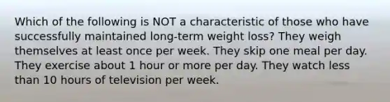 Which of the following is NOT a characteristic of those who have successfully maintained long-term weight loss? They weigh themselves at least once per week. They skip one meal per day. They exercise about 1 hour or more per day. They watch less than 10 hours of television per week.