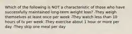 Which of the following is NOT a characteristic of those who have successfully maintained long-term weight loss? -They weigh themselves at least once per week -They watch less than 10 hours of tv per week -They exercise about 1 hour or more per day -They skip one meal per day