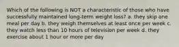 Which of the following is NOT a characteristic of those who have successfully maintained long-term weight loss? a. they skip one meal per day b. they weigh themselves at least once per week c. they watch less than 10 hours of television per week d. they exercise about 1 hour or more per day