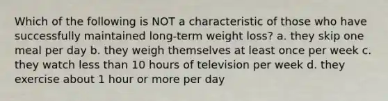 Which of the following is NOT a characteristic of those who have successfully maintained long-term weight loss? a. they skip one meal per day b. they weigh themselves at least once per week c. they watch less than 10 hours of television per week d. they exercise about 1 hour or more per day