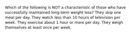 Which of the following is NOT a characteristic of those who have successfully maintained long-term weight loss? They skip one meal per day. They watch less than 10 hours of television per week. They exercise about 1 hour or more per day. They weigh themselves at least once per week.