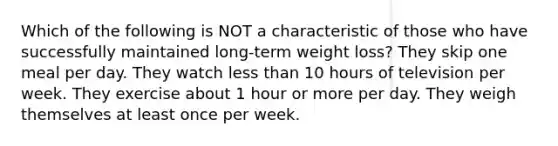 Which of the following is NOT a characteristic of those who have successfully maintained long-term weight loss? They skip one meal per day. They watch less than 10 hours of television per week. They exercise about 1 hour or more per day. They weigh themselves at least once per week.