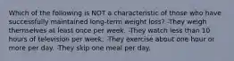 Which of the following is NOT a characteristic of those who have successfully maintained long-term weight loss? -They weigh themselves at least once per week. -They watch less than 10 hours of television per week. -They exercise about one hour or more per day. -They skip one meal per day.