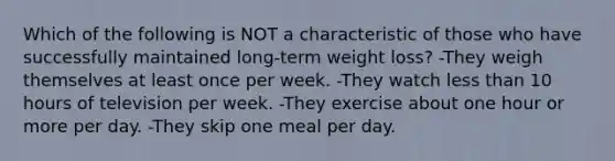 Which of the following is NOT a characteristic of those who have successfully maintained long-term weight loss? -They weigh themselves at least once per week. -They watch less than 10 hours of television per week. -They exercise about one hour or more per day. -They skip one meal per day.