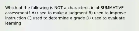 Which of the following is NOT a characteristic of SUMMATIVE assessment? A) used to make a judgment B) used to improve instruction C) used to determine a grade D) used to evaluate learning