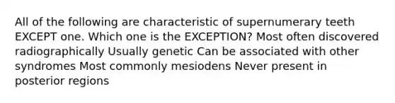 All of the following are characteristic of supernumerary teeth EXCEPT one. Which one is the EXCEPTION? Most often discovered radiographically Usually genetic Can be associated with other syndromes Most commonly mesiodens Never present in posterior regions