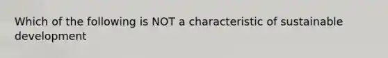 Which of the following is NOT a characteristic of sustainable development