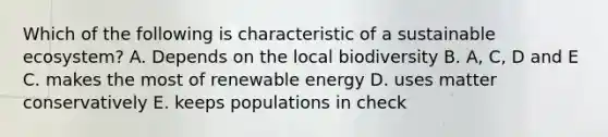 Which of the following is characteristic of a sustainable ecosystem? A. Depends on the local biodiversity B. A, C, D and E C. makes the most of renewable energy D. uses matter conservatively E. keeps populations in check