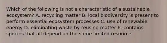 Which of the following is not a characteristic of a sustainable ecosystem? A. recycling matter B. local biodiversity is present to perform essential ecosystem processes C. use of renewable energy D. eliminating waste by reusing matter E. contains species that all depend on the same limited resource