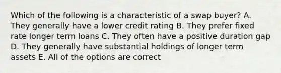 Which of the following is a characteristic of a swap buyer? A. They generally have a lower credit rating B. They prefer fixed rate longer term loans C. They often have a positive duration gap D. They generally have substantial holdings of longer term assets E. All of the options are correct