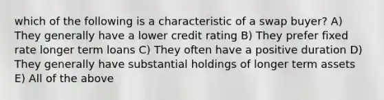 which of the following is a characteristic of a swap buyer? A) They generally have a lower credit rating B) They prefer fixed rate longer term loans C) They often have a positive duration D) They generally have substantial holdings of longer term assets E) All of the above