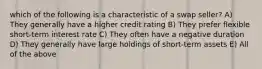 which of the following is a characteristic of a swap seller? A) They generally have a higher credit rating B) They prefer flexible short-term interest rate C) They often have a negative duration D) They generally have large holdings of short-term assets E) All of the above