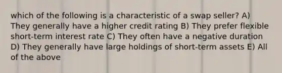 which of the following is a characteristic of a swap seller? A) They generally have a higher credit rating B) They prefer flexible short-term interest rate C) They often have a negative duration D) They generally have large holdings of short-term assets E) All of the above