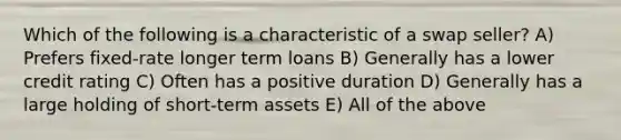 Which of the following is a characteristic of a swap seller? A) Prefers fixed-rate longer term loans B) Generally has a lower credit rating C) Often has a positive duration D) Generally has a large holding of short-term assets E) All of the above