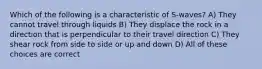 Which of the following is a characteristic of S-waves? A) They cannot travel through liquids B) They displace the rock in a direction that is perpendicular to their travel direction C) They shear rock from side to side or up and down D) All of these choices are correct