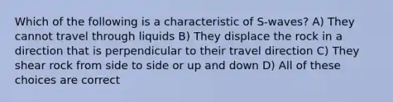 Which of the following is a characteristic of S-waves? A) They cannot travel through liquids B) They displace the rock in a direction that is perpendicular to their travel direction C) They shear rock from side to side or up and down D) All of these choices are correct