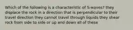 Which of the following is a characteristic of S-waves? they displace the rock in a direction that is perpendicular to their travel direction they cannot travel through liquids they shear rock from side to side or up and down all of these