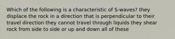 Which of the following is a characteristic of S-waves? they displace the rock in a direction that is perpendicular to their travel direction they cannot travel through liquids they shear rock from side to side or up and down all of these
