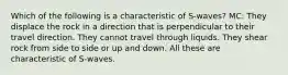 Which of the following is a characteristic of S-waves? MC: They displace the rock in a direction that is perpendicular to their travel direction. They cannot travel through liquids. They shear rock from side to side or up and down. All these are characteristic of S-waves.