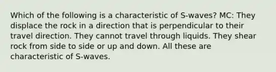 Which of the following is a characteristic of S-waves? MC: They displace the rock in a direction that is perpendicular to their travel direction. They cannot travel through liquids. They shear rock from side to side or up and down. All these are characteristic of S-waves.