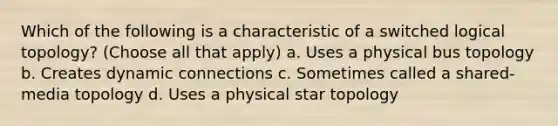 Which of the following is a characteristic of a switched logical topology? (Choose all that apply) a. Uses a physical bus topology b. Creates dynamic connections c. Sometimes called a shared-media topology d. Uses a physical star topology