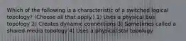 Which of the following is a characteristic of a switched logical topology? (Choose all that apply.) 1) Uses a physical bus topology 2) Creates dynamic connections 3) Sometimes called a shared-media topology 4) Uses a physical star topology