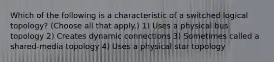 Which of the following is a characteristic of a switched logical topology? (Choose all that apply.) 1) Uses a physical bus topology 2) Creates dynamic connections 3) Sometimes called a shared-media topology 4) Uses a physical star topology