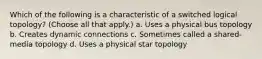 Which of the following is a characteristic of a switched logical topology? (Choose all that apply.) a. Uses a physical bus topology b. Creates dynamic connections c. Sometimes called a shared-media topology d. Uses a physical star topology