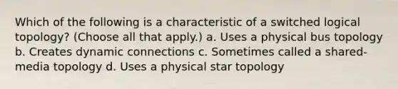 Which of the following is a characteristic of a switched logical topology? (Choose all that apply.) a. Uses a physical bus topology b. Creates dynamic connections c. Sometimes called a shared-media topology d. Uses a physical star topology