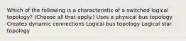 Which of the following is a characteristic of a switched logical topology? (Choose all that apply.) Uses a physical bus topology Creates dynamic connections Logical bus topology Logical star topology