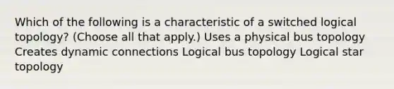 Which of the following is a characteristic of a switched logical topology? (Choose all that apply.) Uses a physical bus topology Creates dynamic connections Logical bus topology Logical star topology