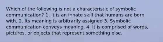 Which of the following is not a characteristic of symbolic communication? 1. It is an innate skill that humans are born with. 2. Its meaning is arbitrarily assigned 3. Symbolic communication conveys meaning. 4. It is comprised of words, pictures, or objects that represent something else.